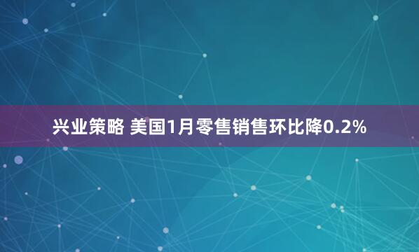 兴业策略 美国1月零售销售环比降0.2%